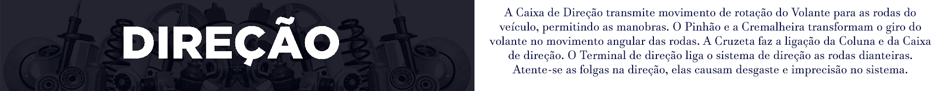 A Caixa de Direção transmite o movimento de rotação do Volante para as rodas do veículo, permitindo as manobras. O Pinhão e a Cremalheira transformam o giro do volante no movimento angular das rodas. A Cruzeta faz a ligação da Coluna e da Caixa de direção. O Terminal de direção liga o sistema de direção as rodas dianteiras. Atente-se as folgas na direção, elas causam desgaste e imprecisão no sistema